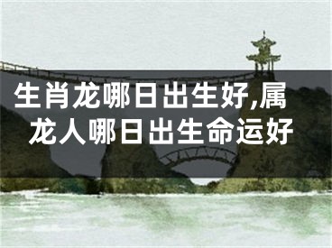 生肖龙哪日出生好,属龙人哪日出生命运好