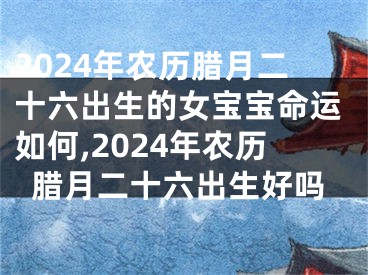 2024年农历腊月二十六出生的女宝宝命运如何,2024年农历腊月二十六出生好吗