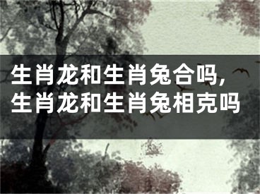 生肖龙和生肖兔合吗,生肖龙和生肖兔相克吗