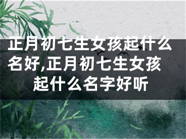 正月初七生女孩起什么名好,正月初七生女孩起什么名字好听
