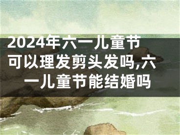 2024年六一儿童节可以理发剪头发吗,六一儿童节能结婚吗