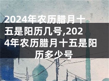 2024年农历腊月十五是阳历几号,2024年农历腊月十五是阳历多少号