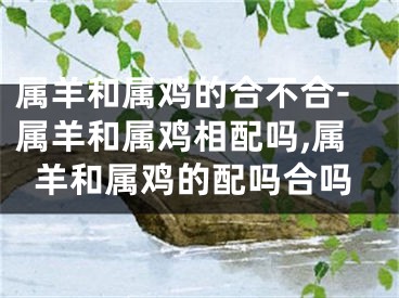 属羊和属鸡的合不合-属羊和属鸡相配吗,属羊和属鸡的配吗合吗