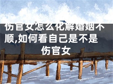 伤官女怎么化解婚姻不顺,如何看自己是不是伤官女