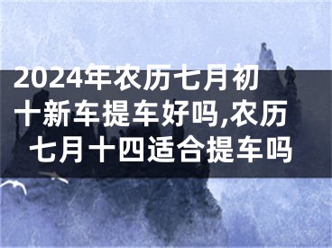 2024年农历七月初十新车提车好吗,农历七月十四适合提车吗