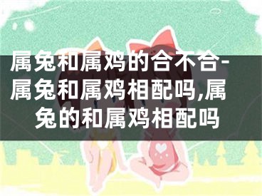 属兔和属鸡的合不合-属兔和属鸡相配吗,属兔的和属鸡相配吗