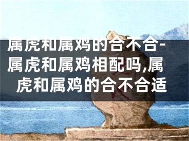 属虎和属鸡的合不合-属虎和属鸡相配吗,属虎和属鸡的合不合适