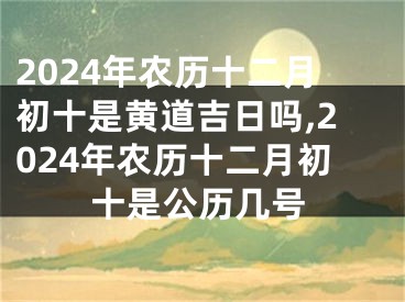 2024年农历十二月初十是黄道吉日吗,2024年农历十二月初十是公历几号