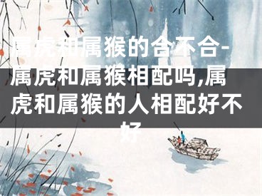 属虎和属猴的合不合-属虎和属猴相配吗,属虎和属猴的人相配好不好