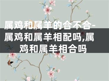 属鸡和属羊的合不合-属鸡和属羊相配吗,属鸡和属羊相合吗