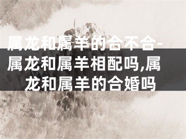 属龙和属羊的合不合-属龙和属羊相配吗,属龙和属羊的合婚吗