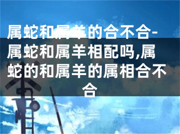 属蛇和属羊的合不合-属蛇和属羊相配吗,属蛇的和属羊的属相合不合