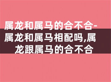 属龙和属马的合不合-属龙和属马相配吗,属龙跟属马的合不合