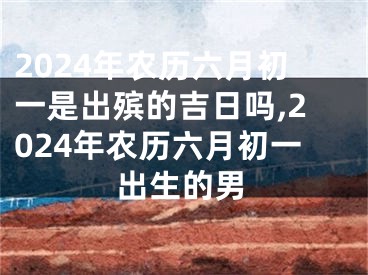 2024年农历六月初一是出殡的吉日吗,2024年农历六月初一出生的男