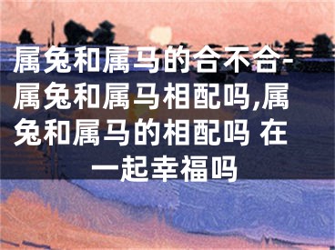 属兔和属马的合不合-属兔和属马相配吗,属兔和属马的相配吗 在一起幸福吗