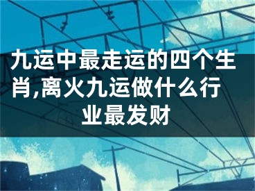 九运中最走运的四个生肖,离火九运做什么行业最发财