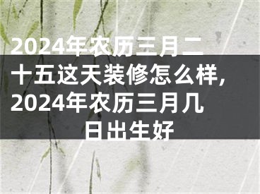 2024年农历三月二十五这天装修怎么样,2024年农历三月几日出生好