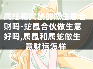 属蛇和属鼠的做生意合财吗-蛇鼠合伙做生意好吗,属鼠和属蛇做生意财运怎样