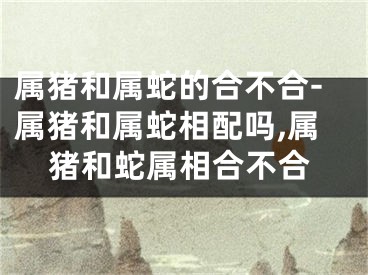 属猪和属蛇的合不合-属猪和属蛇相配吗,属猪和蛇属相合不合