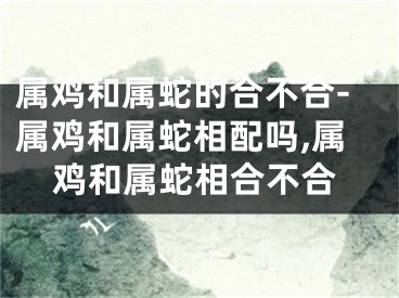 属鸡和属蛇的合不合-属鸡和属蛇相配吗,属鸡和属蛇相合不合