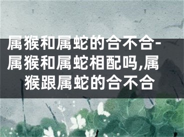 属猴和属蛇的合不合-属猴和属蛇相配吗,属猴跟属蛇的合不合