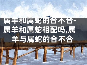 属羊和属蛇的合不合-属羊和属蛇相配吗,属羊与属蛇的合不合