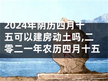 2024年阴历四月十五可以建房动土吗,二零二一年农历四月十五