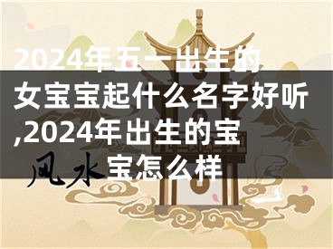 2024年五一出生的女宝宝起什么名字好听,2024年出生的宝宝怎么样