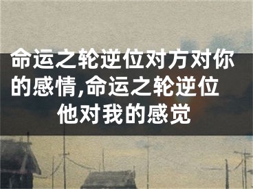 命运之轮逆位对方对你的感情,命运之轮逆位他对我的感觉