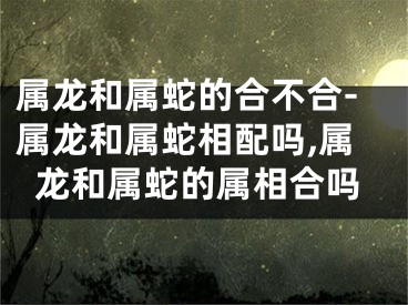 属龙和属蛇的合不合-属龙和属蛇相配吗,属龙和属蛇的属相合吗