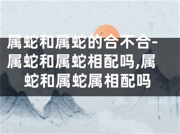 属蛇和属蛇的合不合-属蛇和属蛇相配吗,属蛇和属蛇属相配吗