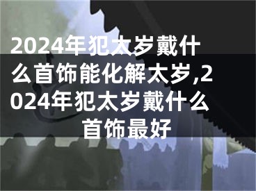 2024年犯太岁戴什么首饰能化解太岁,2024年犯太岁戴什么首饰最好
