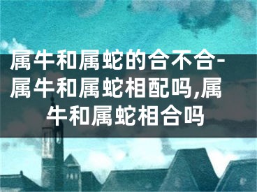 属牛和属蛇的合不合-属牛和属蛇相配吗,属牛和属蛇相合吗