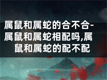 属鼠和属蛇的合不合-属鼠和属蛇相配吗,属鼠和属蛇的配不配