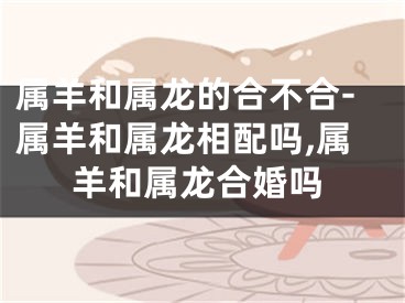属羊和属龙的合不合-属羊和属龙相配吗,属羊和属龙合婚吗
