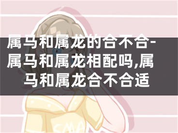 属马和属龙的合不合-属马和属龙相配吗,属马和属龙合不合适