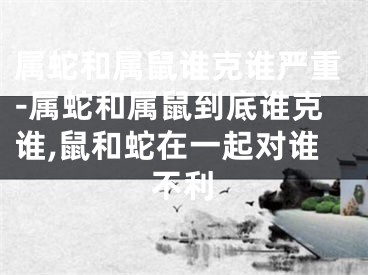 属蛇和属鼠谁克谁严重-属蛇和属鼠到底谁克谁,鼠和蛇在一起对谁不利