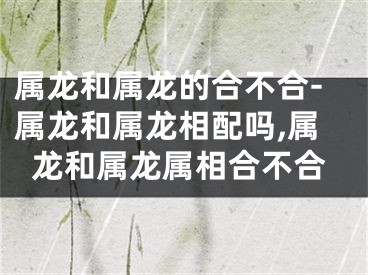 属龙和属龙的合不合-属龙和属龙相配吗,属龙和属龙属相合不合