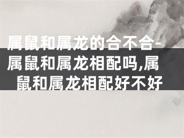 属鼠和属龙的合不合-属鼠和属龙相配吗,属鼠和属龙相配好不好