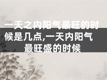一天之内阳气最旺的时候是几点,一天内阳气最旺盛的时候