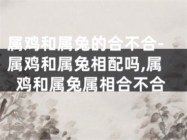 属鸡和属兔的合不合-属鸡和属兔相配吗,属鸡和属兔属相合不合