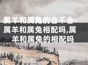 属羊和属兔的合不合-属羊和属兔相配吗,属羊和属兔的相配吗