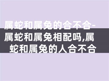 属蛇和属兔的合不合-属蛇和属兔相配吗,属蛇和属兔的人合不合