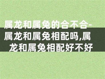 属龙和属兔的合不合-属龙和属兔相配吗,属龙和属兔相配好不好