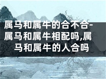 属马和属牛的合不合-属马和属牛相配吗,属马和属牛的人合吗