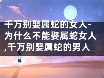 千万别娶属蛇的女人-为什么不能娶属蛇女人,千万别娶属蛇的男人