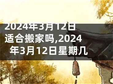 2024年3月12日适合搬家吗,2024年3月12日星期几