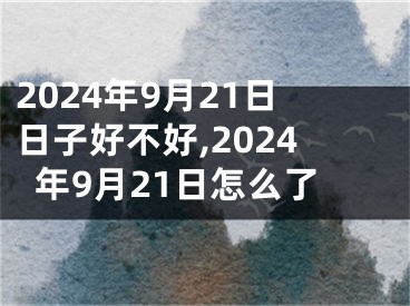 2024年9月21日日子好不好,2024年9月21日怎么了