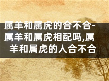 属羊和属虎的合不合-属羊和属虎相配吗,属羊和属虎的人合不合
