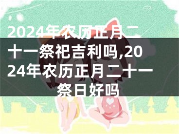 2024年农历正月二十一祭祀吉利吗,2024年农历正月二十一祭日好吗